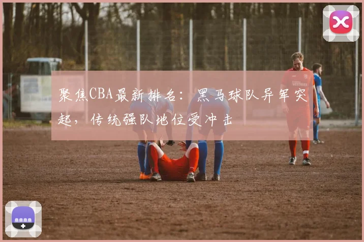 聚焦CBA最新排名：黑马球队异军突起，传统强队地位受冲击