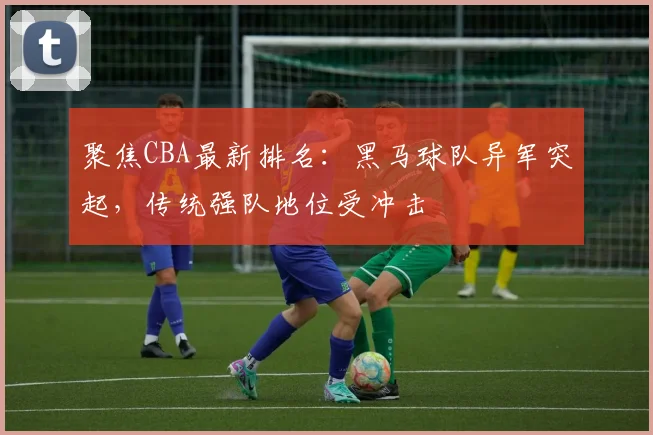 聚焦CBA最新排名：黑马球队异军突起，传统强队地位受冲击