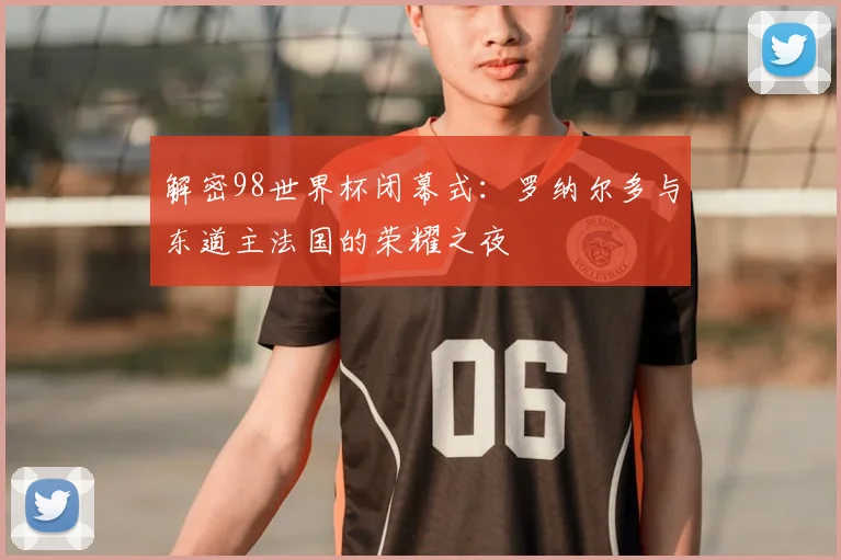 解密98世界杯闭幕式：罗纳尔多与东道主法国的荣耀之夜