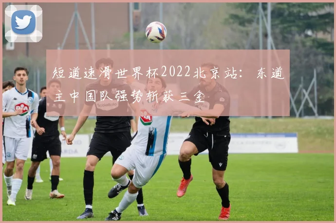 短道速滑世界杯2022北京站：东道主中国队强势斩获三金