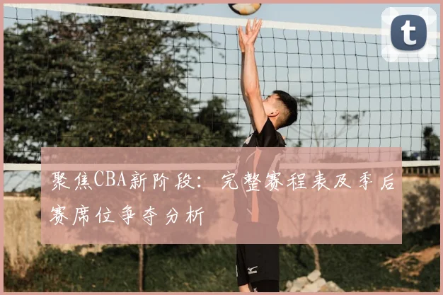 聚焦CBA新阶段：完整赛程表及季后赛席位争夺分析